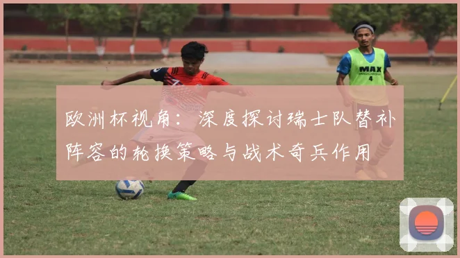 欧洲杯视角:深度探讨瑞士队替补阵容的轮换策略与战术奇兵作用