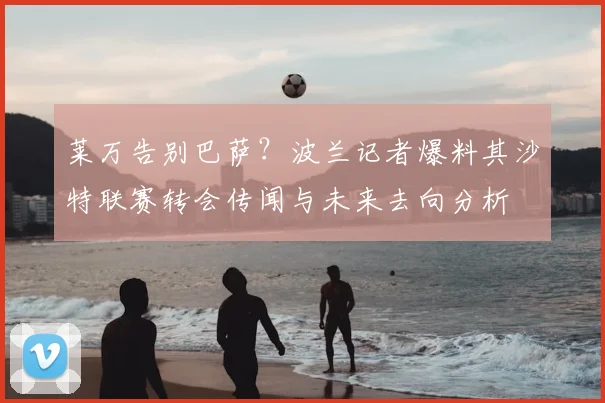 莱万告别巴萨?波兰记者爆料其沙特联赛转会传闻与未来去向分析