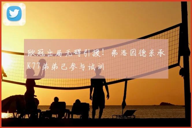 欧冠出局无碍引援!弗洛因德亲承K77弟弟已参与试训