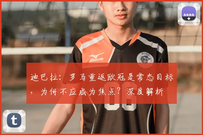 迪巴拉:罗马重返欧冠是常态目标,为何不应成为焦点?深度解析