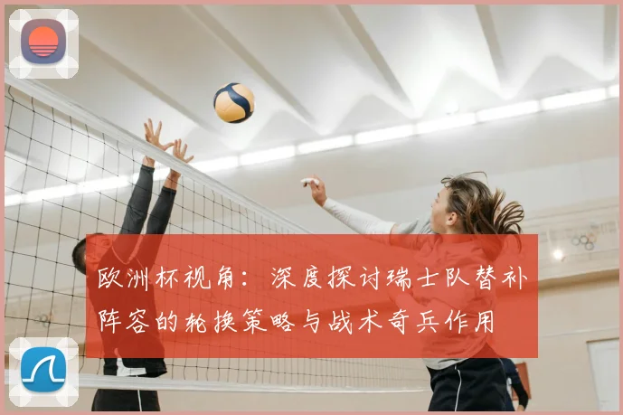 欧洲杯视角:深度探讨瑞士队替补阵容的轮换策略与战术奇兵作用