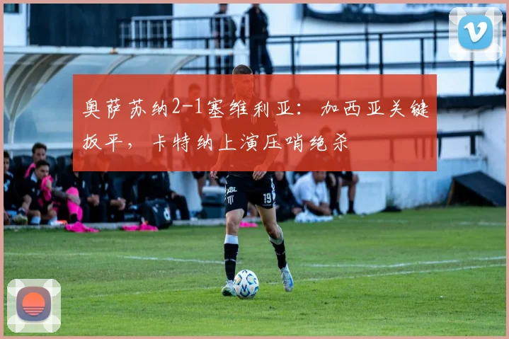 奥萨苏纳2-1塞维利亚：加西亚关键扳平，卡特纳上演压哨绝杀