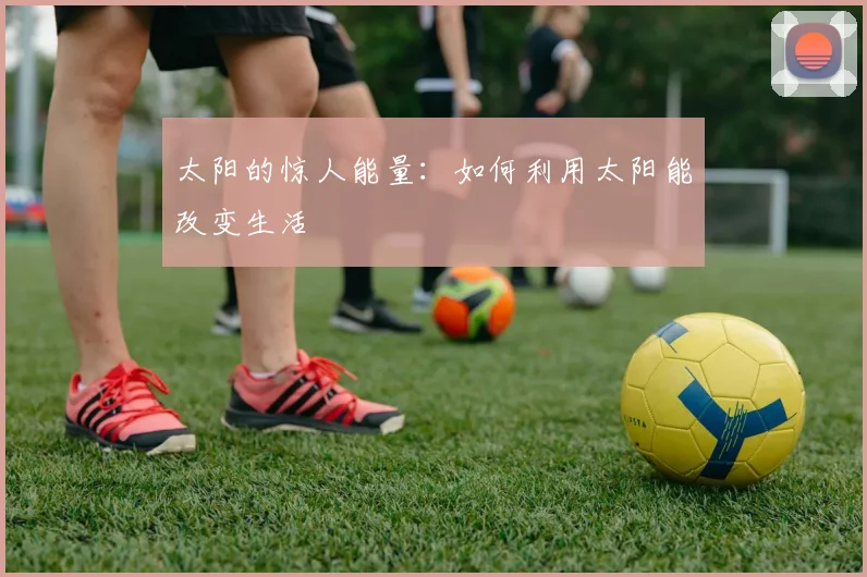 太阳的惊人能量：如何利用太阳能改变生活