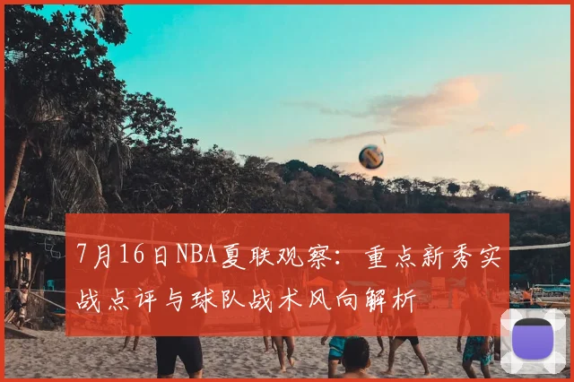 7月16日NBA夏联观察:重点新秀实战点评与球队战术风向解析